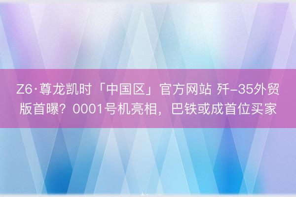 Z6·尊龙凯时「中国区」官方网站 歼-35外贸版首曝？0001号机亮相，巴铁或成首位买家