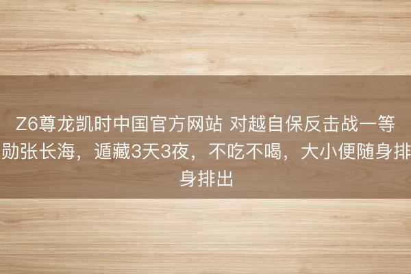 Z6尊龙凯时中国官方网站 对越自保反击战一等元勋张长海，遁藏3天3夜，不吃不喝，大小便随身排出