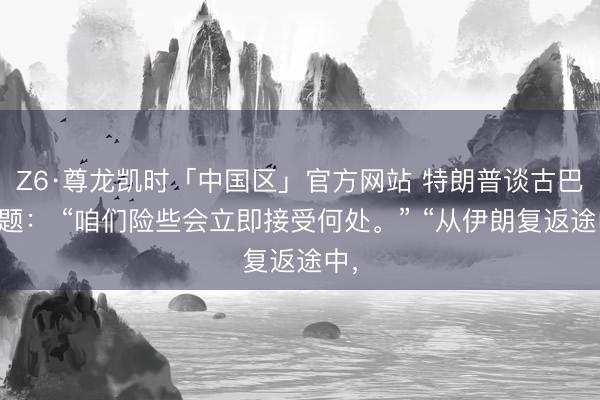 Z6·尊龙凯时「中国区」官方网站 特朗普谈古巴问题： “咱们险些会立即接受何处。” “从伊朗复返途中，