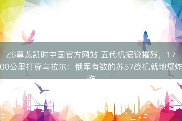 Z6尊龙凯时中国官方网站 五代机据说摧残，1700公里打穿乌拉尔：俄军有数的苏57战机就地爆炸
