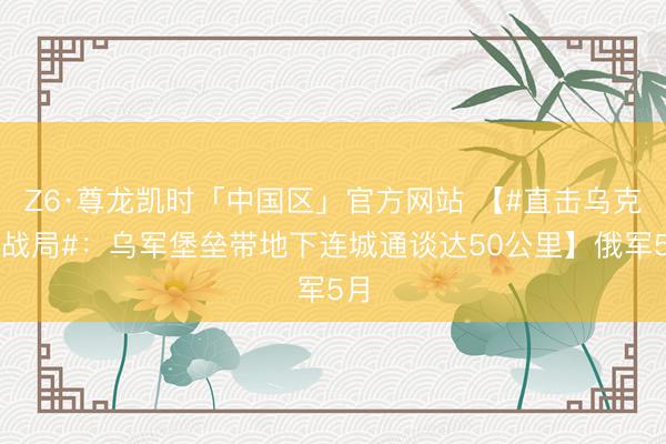 Z6·尊龙凯时「中国区」官方网站 【#直击乌克兰战局#：乌军堡垒带地下连城通谈达50公里】俄军5月