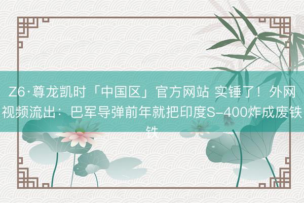 Z6·尊龙凯时「中国区」官方网站 实锤了！外网视频流出：巴军导弹前年就把印度S-400炸成废铁