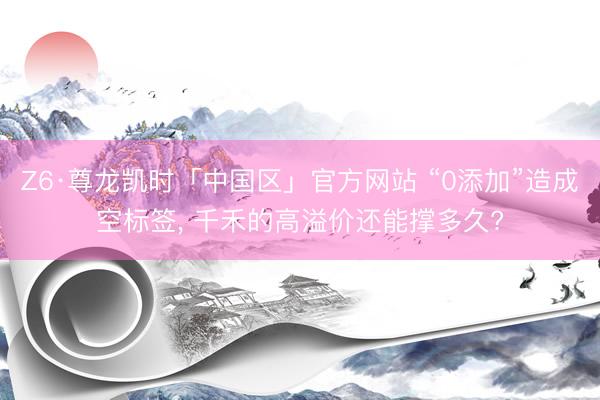 Z6·尊龙凯时「中国区」官方网站 “0添加”造成空标签， 千禾的高溢价还能撑多久?