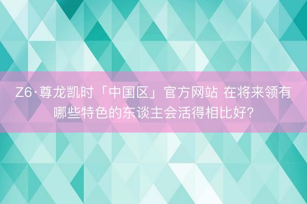 Z6·尊龙凯时「中国区」官方网站 在将来领有哪些特色的东谈主会活得相比好?
