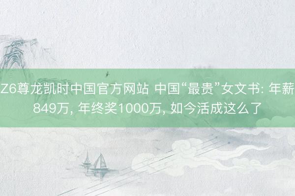 Z6尊龙凯时中国官方网站 中国“最贵”女文书: 年薪849万， 年终奖1000万， 如今活成这么了