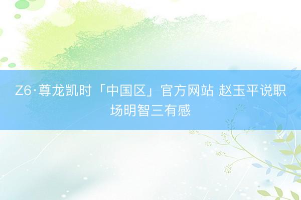 Z6·尊龙凯时「中国区」官方网站 赵玉平说职场明智三有感