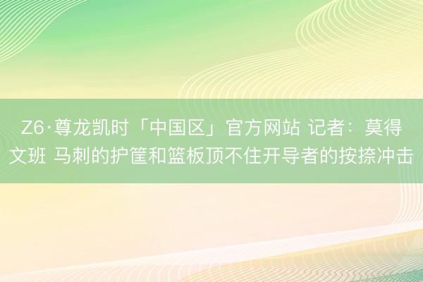 Z6·尊龙凯时「中国区」官方网站 记者：莫得文班 马刺的护筐和篮板顶不住开导者的按捺冲击