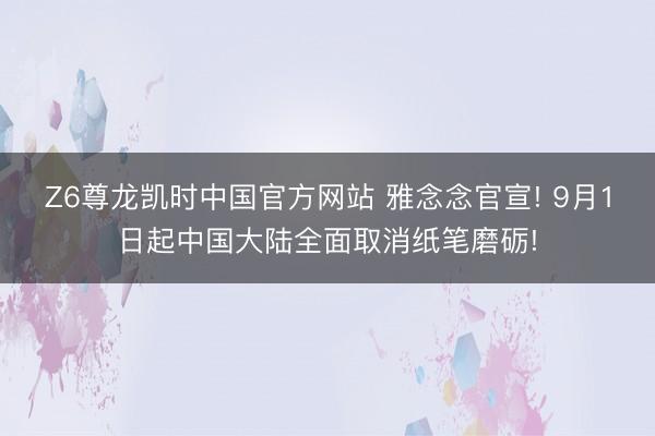 Z6尊龙凯时中国官方网站 雅念念官宣! 9月1日起中国大陆全面取消纸笔磨砺!