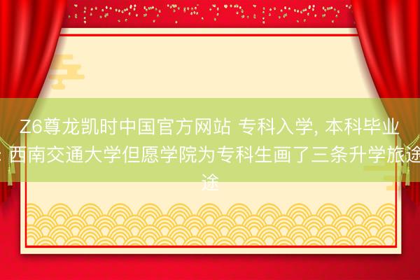 Z6尊龙凯时中国官方网站 专科入学， 本科毕业: 西南交通大学但愿学院为专科生画了三条升学旅途