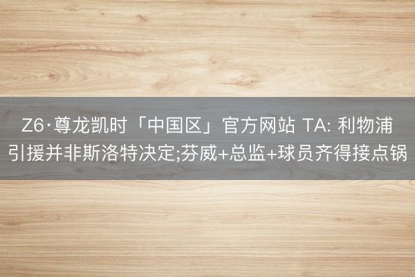 Z6·尊龙凯时「中国区」官方网站 TA: 利物浦引援并非斯洛特决定;芬威+总监+球员齐得接点锅