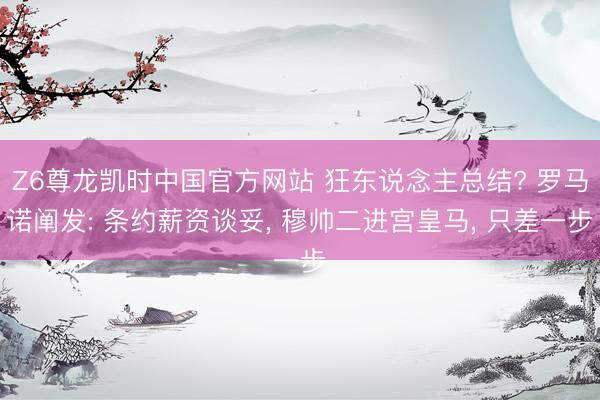 Z6尊龙凯时中国官方网站 狂东说念主总结? 罗马诺阐发: 条约薪资谈妥， 穆帅二进宫皇马， 只差一步