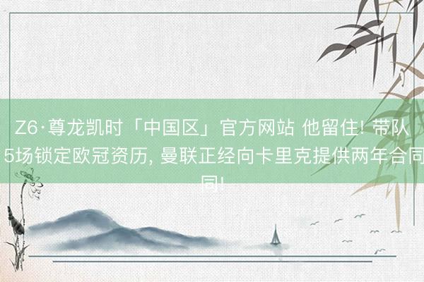 Z6·尊龙凯时「中国区」官方网站 他留住! 带队15场锁定欧冠资历， 曼联正经向卡里克提供两年合同!