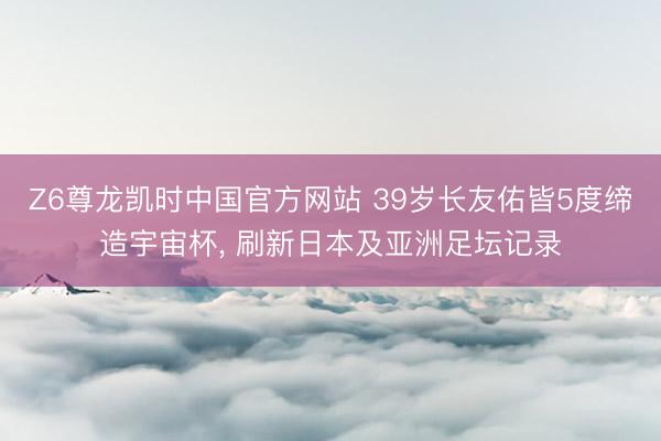 Z6尊龙凯时中国官方网站 39岁长友佑皆5度缔造宇宙杯， 刷新日本及亚洲足坛记录