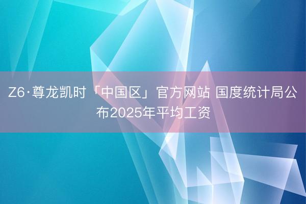 Z6·尊龙凯时「中国区」官方网站 国度统计局公布2025年平均工资