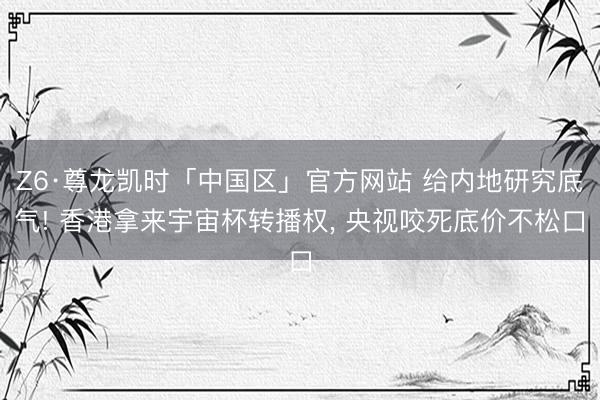Z6·尊龙凯时「中国区」官方网站 给内地研究底气! 香港拿来宇宙杯转播权， 央视咬死底价不松口