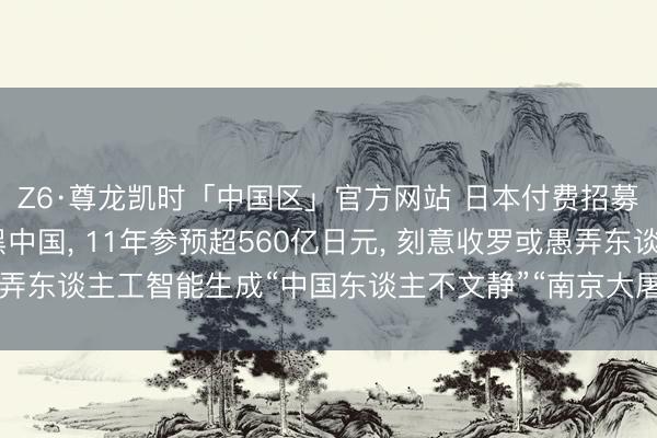 Z6·尊龙凯时「中国区」官方网站 日本付费招募网民制作AI视频抹黑中国， 11年参预超560亿日元， 刻意收罗或愚弄东谈主工智能生成“中国东谈主不文静”“南京大屠杀是谣喙”等抹黑骨子
