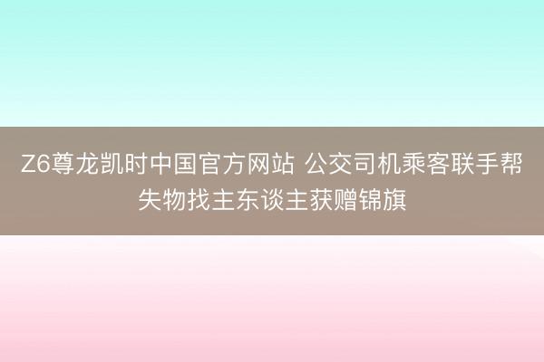 Z6尊龙凯时中国官方网站 公交司机乘客联手帮失物找主东谈主获赠锦旗