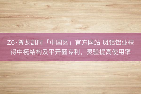 Z6·尊龙凯时「中国区」官方网站 凤铝铝业获得中梃结构及平开窗专利，灵验提高使用率