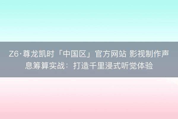 Z6·尊龙凯时「中国区」官方网站 影视制作声息筹算实战：打造千里浸式听觉体验