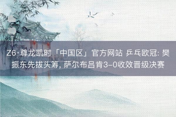 Z6·尊龙凯时「中国区」官方网站 乒乓欧冠: 樊振东先拔头筹， 萨尔布吕肯3-0收效晋级决赛