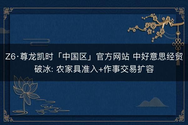 Z6·尊龙凯时「中国区」官方网站 中好意思经贸破冰: 农家具准入+作事交易扩容