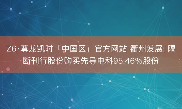 Z6·尊龙凯时「中国区」官方网站 衢州发展: 隔断刊行股份购买先导电科95.46%股份