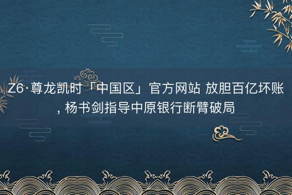 Z6·尊龙凯时「中国区」官方网站 放胆百亿坏账， 杨书剑指导中原银行断臂破局