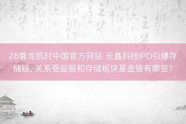 Z6尊龙凯时中国官方网站 长鑫科技IPO引爆存储链， 关系受益股和存储板块基金皆有哪些?