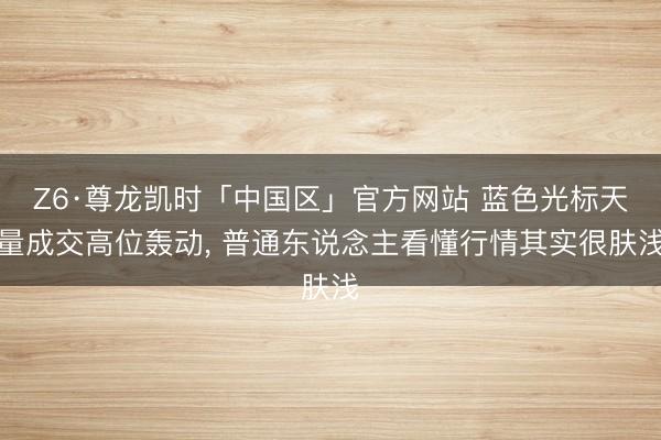 Z6·尊龙凯时「中国区」官方网站 蓝色光标天量成交高位轰动， 普通东说念主看懂行情其实很肤浅