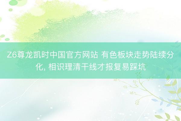 Z6尊龙凯时中国官方网站 有色板块走势陆续分化， 相识理清干线才报复易踩坑