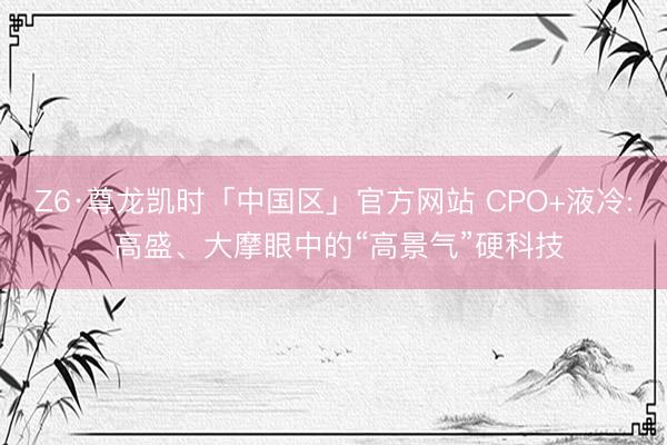 Z6·尊龙凯时「中国区」官方网站 CPO+液冷: 高盛、大摩眼中的“高景气”硬科技