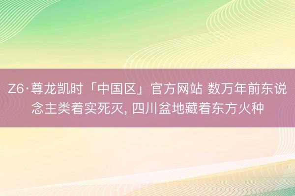 Z6·尊龙凯时「中国区」官方网站 数万年前东说念主类着实死灭， 四川盆地藏着东方火种