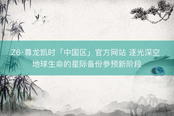 Z6·尊龙凯时「中国区」官方网站 逐光深空 地球生命的星际备份参预新阶段