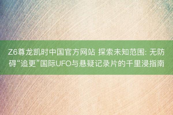 Z6尊龙凯时中国官方网站 探索未知范围: 无防碍“追更”国际UFO与悬疑记录片的千里浸指南