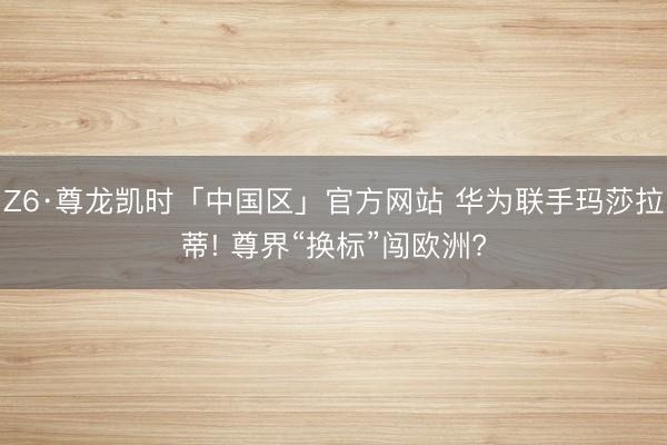 Z6·尊龙凯时「中国区」官方网站 华为联手玛莎拉蒂! 尊界“换标”闯欧洲?