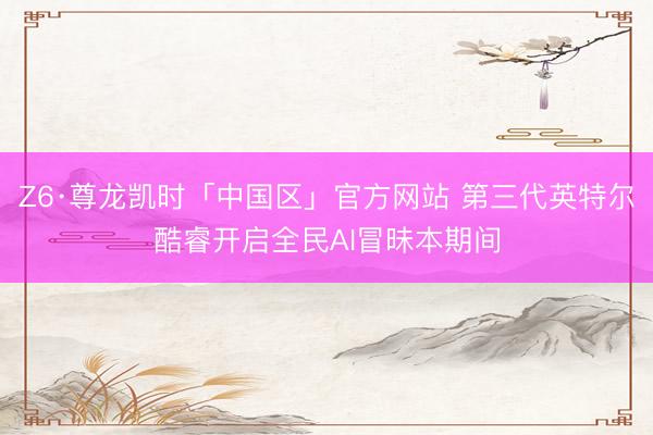 Z6·尊龙凯时「中国区」官方网站 第三代英特尔酷睿开启全民AI冒昧本期间