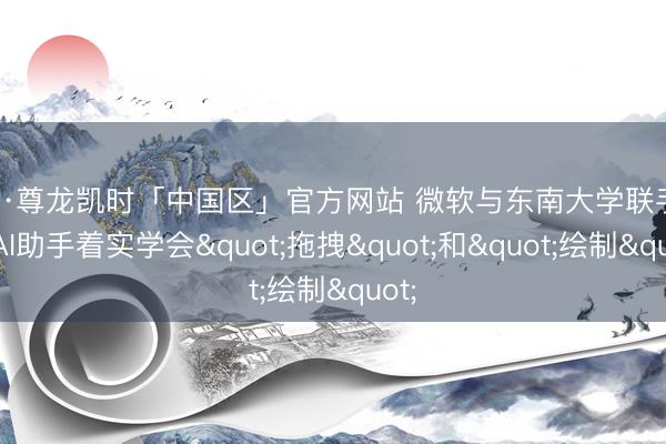 Z6·尊龙凯时「中国区」官方网站 微软与东南大学联手: 让AI助手着实学会"拖拽"和"绘制"