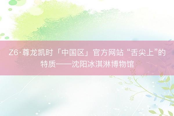 Z6·尊龙凯时「中国区」官方网站 “舌尖上”的特质——沈阳冰淇淋博物馆
