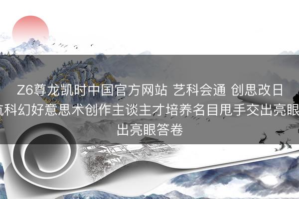 Z6尊龙凯时中国官方网站 艺科会通 创思改日 北航科幻好意思术创作主谈主才培养名目甩手交出亮眼答卷