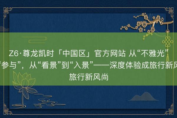 Z6·尊龙凯时「中国区」官方网站 从“不雅光”到“参与”，从“看景”到“入景”——深度体验成旅行新风尚