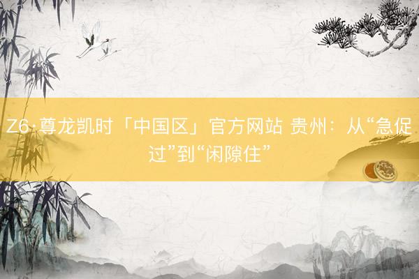 Z6·尊龙凯时「中国区」官方网站 贵州：从“急促过”到“闲隙住”