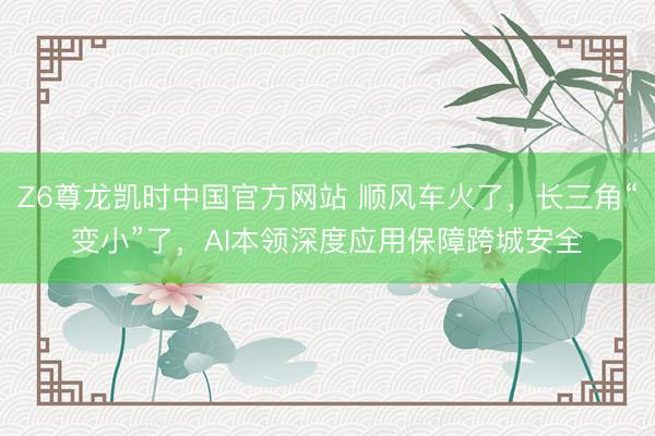 Z6尊龙凯时中国官方网站 顺风车火了，长三角“变小”了，AI本领深度应用保障跨城安全