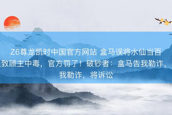 Z6尊龙凯时中国官方网站 盒马误将水仙当百合配送致顾主中毒，官方罚了！破钞者：盒马告我勒诈，将诉讼