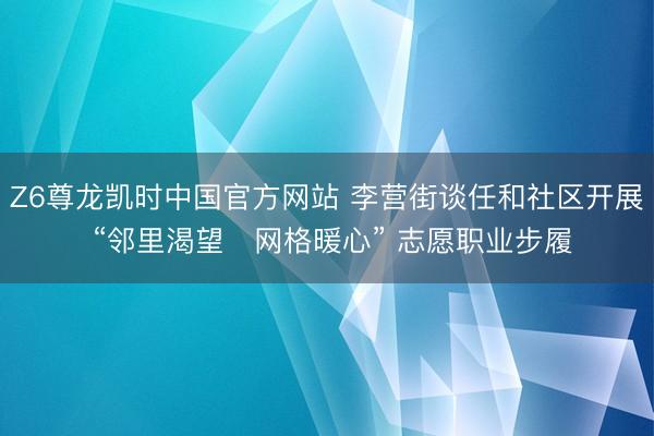 Z6尊龙凯时中国官方网站 李营街谈任和社区开展 “邻里渴望・网格暖心” 志愿职业步履