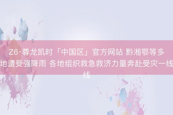 Z6·尊龙凯时「中国区」官方网站 黔湘鄂等多地遭受强降雨 各地组织救急救济力量奔赴受灾一线