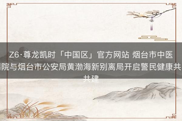 Z6·尊龙凯时「中国区」官方网站 烟台市中医病院与烟台市公安局黄渤海新别离局开启警民健康共建