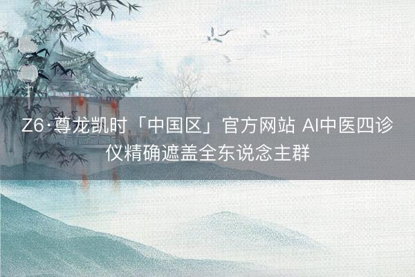 Z6·尊龙凯时「中国区」官方网站 AI中医四诊仪精确遮盖全东说念主群