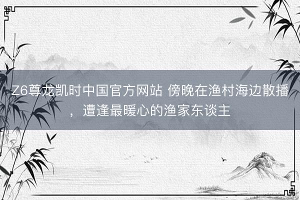 Z6尊龙凯时中国官方网站 傍晚在渔村海边散播，遭逢最暖心的渔家东谈主