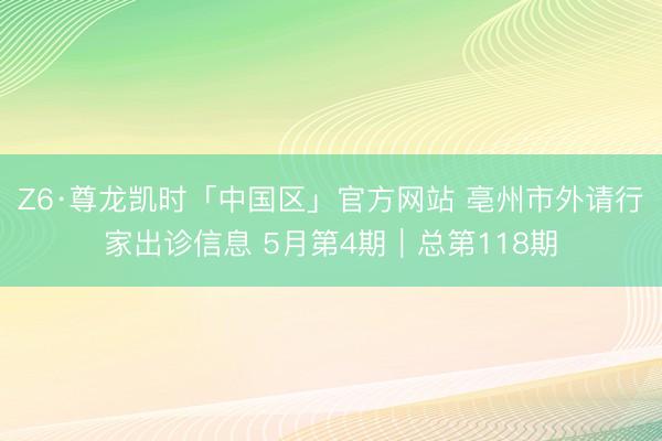 Z6·尊龙凯时「中国区」官方网站 亳州市外请行家出诊信息 5月第4期｜总第118期