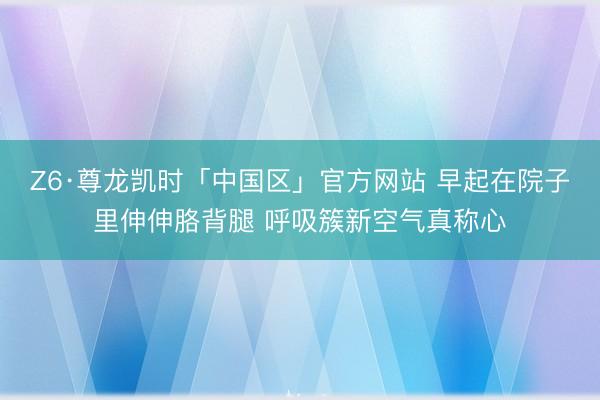 Z6·尊龙凯时「中国区」官方网站 早起在院子里伸伸胳背腿 呼吸簇新空气真称心